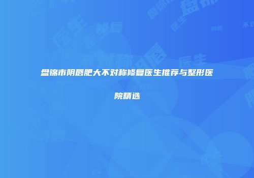 盘锦市阴唇肥大不对称修复医生推荐与整形医院精选