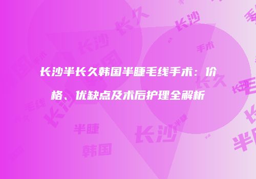 长沙半长久韩国半睫毛线手术：价格、优缺点及术后护理全解析