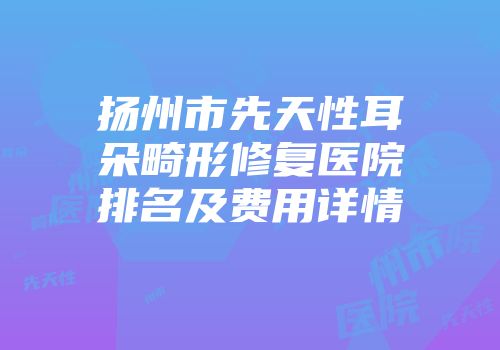 扬州市先天性耳朵畸形修复医院排名及费用详情