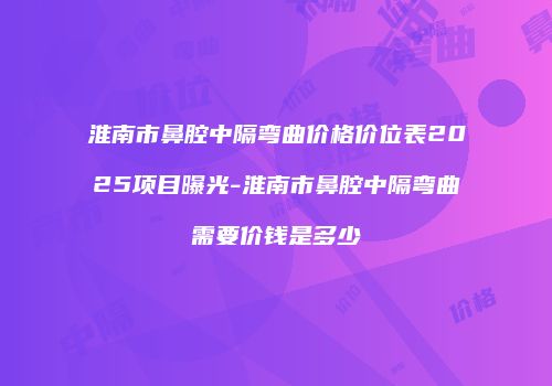 淮南市鼻腔中隔弯曲价格价位表2025项目曝光-淮南市鼻腔中隔弯曲需要价钱是多少