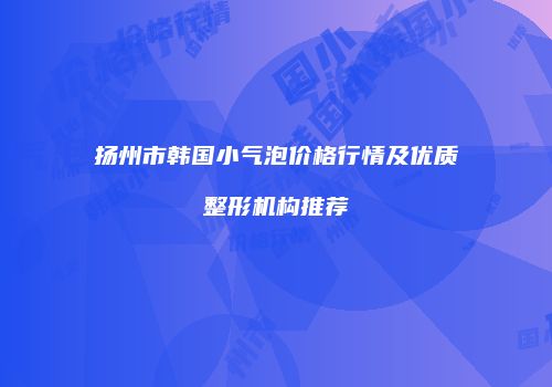 扬州市韩国小气泡价格行情及优质整形机构推荐