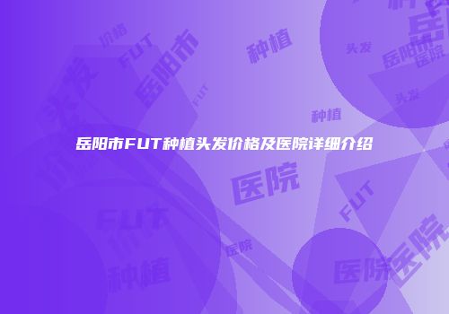岳阳市FUT种植头发价格及医院详细介绍