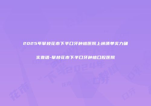 2025年攀枝花市下半口牙种植医院上榜清单实力确实靠谱-攀枝花市下半口牙种植口腔医院