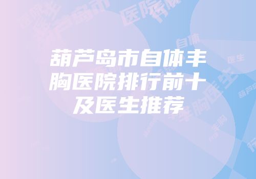 葫芦岛市自体丰胸医院排行前十及医生推荐