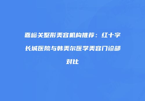 嘉峪关整形美容机构推荐：红十字长城医院与韩美尔医学美容门诊部对比