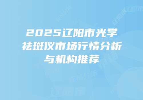 2025辽阳市光学祛斑仪市场行情分析与机构推荐