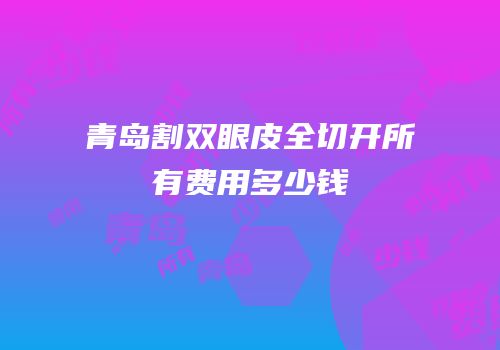 青岛割双眼皮全切开所有费用多少钱