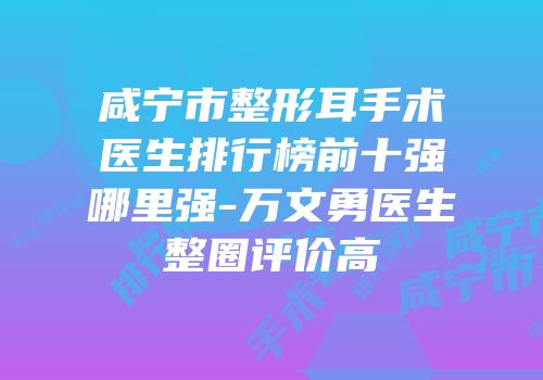 咸宁市整形耳手术医生排行榜前十强哪里强-万文勇医生整圈评价高
