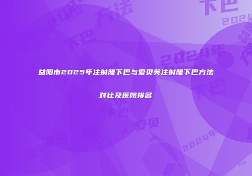 益阳市2025年注射隆下巴与爱贝芙注射隆下巴方法对比及医院排名