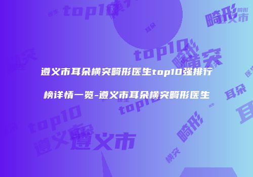 遵义市耳朵横突畸形医生top10强排行榜详情一览-遵义市耳朵横突畸形医生