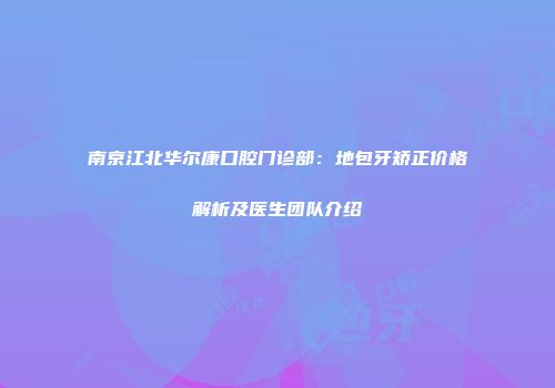 南京江北华尔康口腔门诊部：地包牙矫正价格解析及医生团队介绍