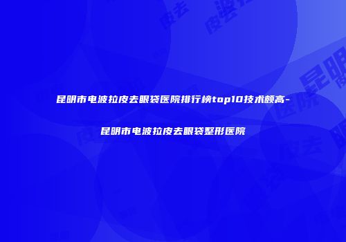 昆明市电波拉皮去眼袋医院排行榜top10技术颇高-昆明市电波拉皮去眼袋整形医院