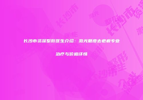 长沙市资深整形医生介绍：激光磨皮去疤痕专业治疗与价格详情
