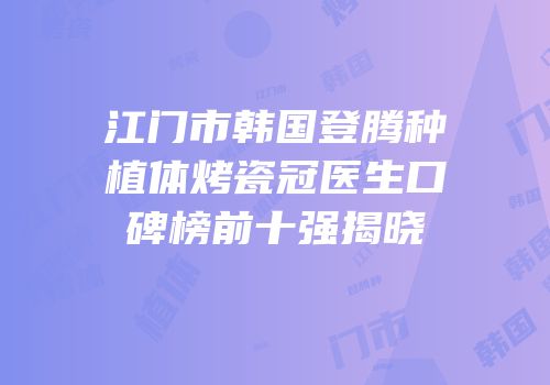 江门市韩国登腾种植体烤瓷冠医生口碑榜前十强揭晓