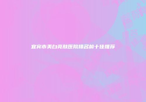 宜宾市美白亮肤医院排名前十佳推荐