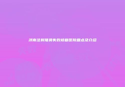 济南注射隆鼻失败修复医院盘点及介绍