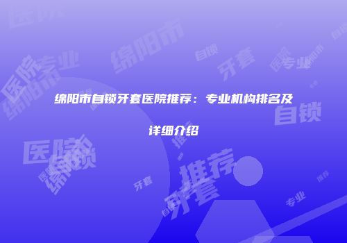 绵阳市自锁牙套医院推荐：专业机构排名及详细介绍