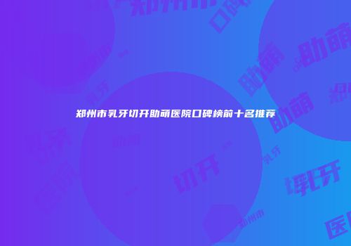 郑州市乳牙切开助萌医院口碑榜前十名推荐
