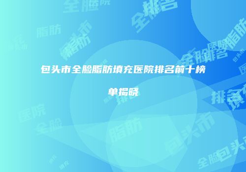 包头市全脸脂肪填充医院排名前十榜单揭晓