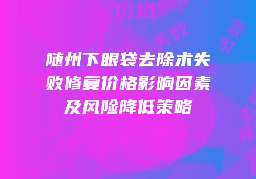 随州下眼袋去除术失败修复价格影响因素及风险降低策略