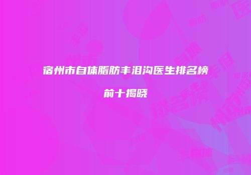 宿州市自体脂肪丰泪沟医生排名榜前十揭晓