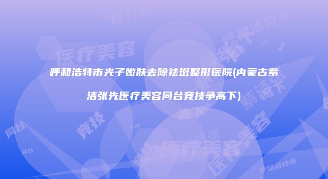 呼和浩特市光子嫩肤去除祛斑整形医院(内蒙古紫洁张先医疗美容同台竞技争高下)