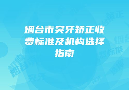 烟台市突牙矫正收费标准及机构选择指南