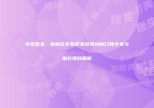 李宏医生：攀枝花市整形美容领域的口碑专家与擅长项目解析