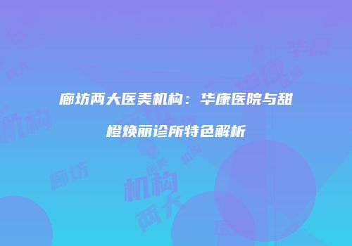 廊坊两大医美机构：华康医院与甜橙焕丽诊所特色解析