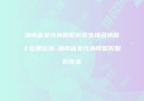 湖南省女性外阴整形医生排名榜前十位哪位强-湖南省女性外阴整形整形医生