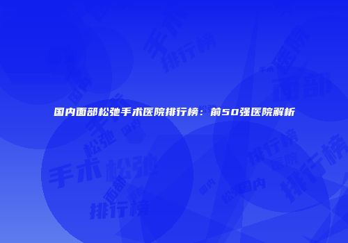 国内面部松弛手术医院排行榜：前50强医院解析