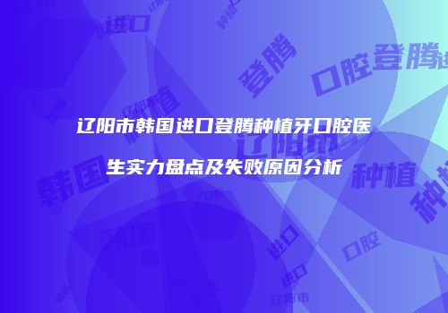 辽阳市韩国进口登腾种植牙口腔医生实力盘点及失败原因分析