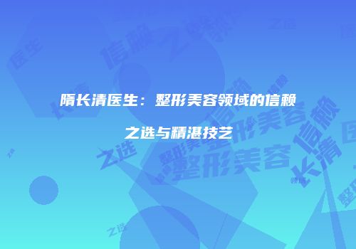 隋长清医生：整形美容领域的信赖之选与精湛技艺
