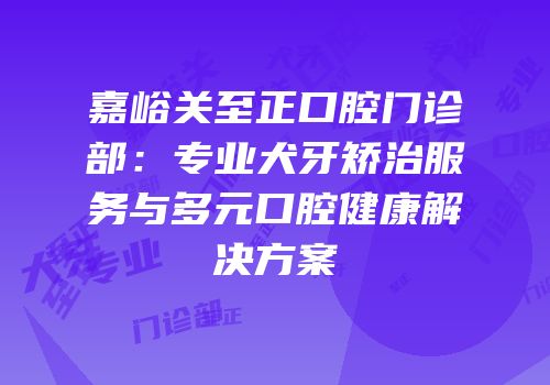 嘉峪关至正口腔门诊部：专业犬牙矫治服务与多元口腔健康解决方案