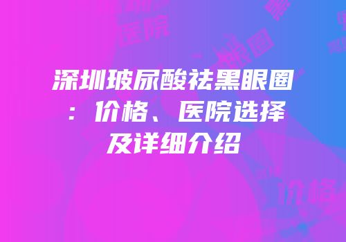 深圳玻尿酸祛黑眼圈：价格、医院选择及详细介绍