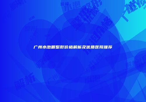 广州水泡眼整形价格解析及优质医院推荐