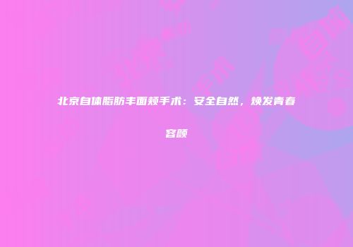 北京自体脂肪丰面颊手术：安全自然，焕发青春容颜