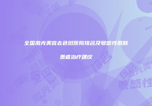 全国激光美容去色斑医院排名及敏感性肌肤患者治疗建议