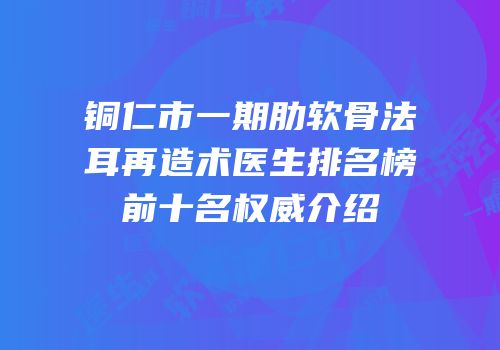 铜仁市一期肋软骨法耳再造术医生排名榜前十名权威介绍