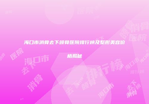 海口市消骨去下颌骨医院排行榜及整形美容价格揭秘
