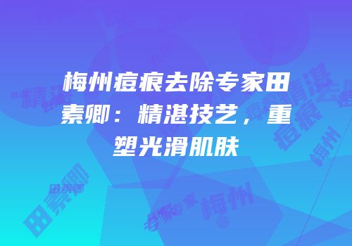 梅州痘痕去除专家田素卿：精湛技艺，重塑光滑肌肤