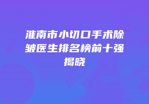 淮南市小切口手术除皱医生排名榜前十强揭晓
