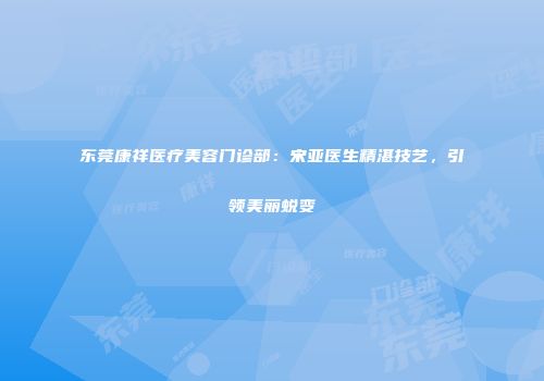 东莞康祥医疗美容门诊部：宋亚医生精湛技艺，引领美丽蜕变