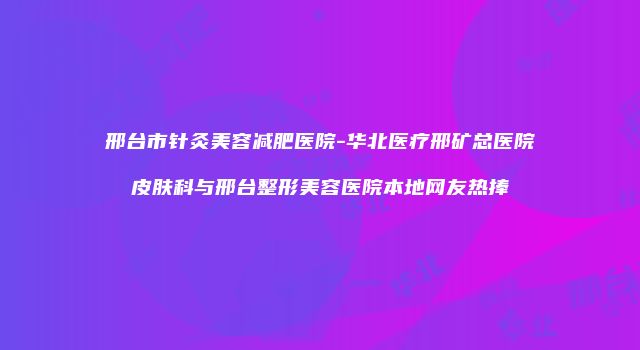 邢台市针灸美容减肥医院-华北医疗邢矿总医院皮肤科与邢台整形美容医院本地网友热捧