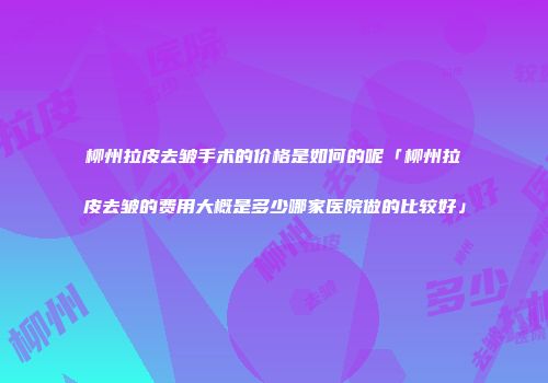 柳州拉皮去皱手术的价格是如何的呢「柳州拉皮去皱的费用大概是多少哪家医院做的比较好」