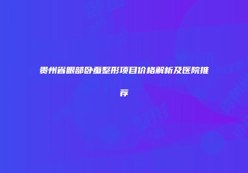 贵州省眼部卧蚕整形项目价格解析及医院推荐