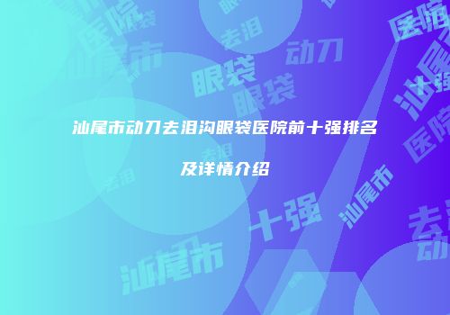 汕尾市动刀去泪沟眼袋医院前十强排名及详情介绍