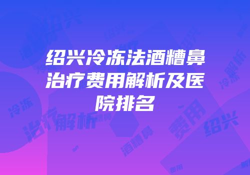 绍兴冷冻法酒糟鼻治疗费用解析及医院排名