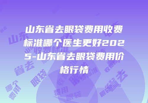 山东省去眼袋费用收费标准哪个医生更好2025-山东省去眼袋费用价格行情