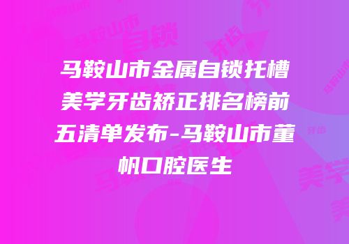 马鞍山市金属自锁托槽美学牙齿矫正排名榜前五清单发布-马鞍山市董帆口腔医生